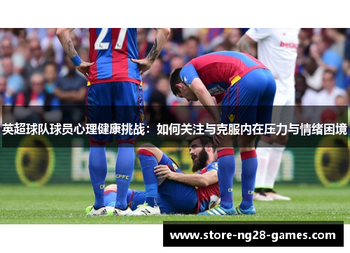 英超球队球员心理健康挑战:如何关注与克服内在压力与情绪困境 英超球队球员心理健康挑战:如何关注与克服内在压力与情绪困境
