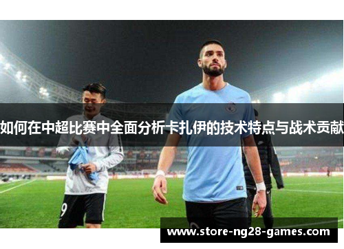 如何在中超比赛中全面分析卡扎伊的技术特点与战术贡献