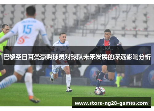 巴黎圣日耳曼豪购球员对球队未来发展的深远影响分析