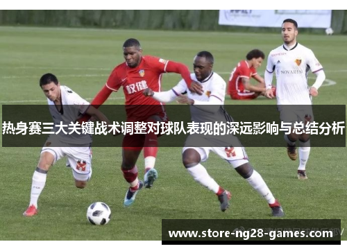 热身赛三大关键战术调整对球队表现的深远影响与总结分析