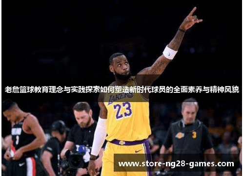 老詹篮球教育理念与实践探索如何塑造新时代球员的全面素养与精神风貌