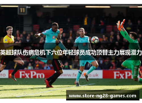 英超球队伤病危机下六位年轻球员成功顶替主力展现潜力